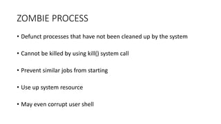 ZOMBIE PROCESS
• Defunct processes that have not been cleaned up by the system
• Cannot be killed by using kill() system call
• Prevent similar jobs from starting
• Use up system resource
• May even corrupt user shell
 