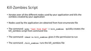 Kill-Zombies Script
• Iterates over all the different nodes used by your application and kills the
zombies created by your application
• Nodes used by the application are obtained from host-enumerate file
• The command - echo “text from fig2” > kill_zombies quickly creates the
kill_zombies script from command line.
• The command - chmod +x kill_zombies gives it the permission to run
• The command ./kill_zombies runs the kill_zombies file
 