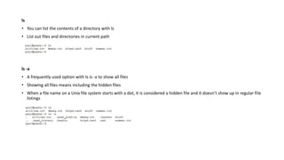 ls
• You can list the contents of a directory with ls
• List out files and directories in current path
ls -a
• A frequently used option with ls is -a to show all files
• Showing all files means including the hidden files
• When a file name on a Unix file system starts with a dot, it is considered a hidden file and it doesn’t show up in regular file
listings
 