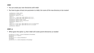 mkdir
• You can create your own directories with mkdir
• You have to give at least one parameter to mkdir, the name of the new directory to be created
mkdir -p
• When given the option -p, then mkdir will create parent directories as needed
 