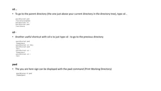 cd ..
• To go to the parent directory (the one just above your current directory in the directory tree), type cd ..
cd -
• Another useful shortcut with cd is to just type cd - to go to the previous directory
pwd
• The you are here sign can be displayed with the pwd command (Print Working Directory)
 