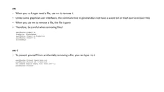 rm
• When you no longer need a file, use rm to remove it
• Unlike some graphical user interfaces, the command line in general does not have a waste bin or trash can to recover files
• When you use rm to remove a file, the file is gone
• Therefore, be careful when removing files!
rm -i
• To prevent yourself from accidentally removing a file, you can type rm -i
 