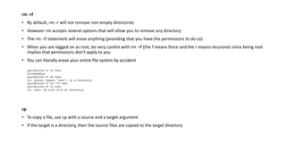 rm -rf
• By default, rm -r will not remove non-empty directories
• However rm accepts several options that will allow you to remove any directory
• The rm -rf statement will erase anything (providing that you have the permissions to do so)
• When you are logged on as root, be very careful with rm -rf (the f means force and the r means recursive) since being root
implies that permissions don’t apply to you
• You can literally erase your entire file system by accident
cp
• To copy a file, use cp with a source and a target argument
• If the target is a directory, then the source files are copied to the target directory
 