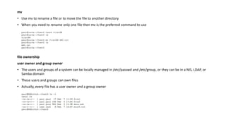mv
• Use mv to rename a file or to move the file to another directory
• When you need to rename only one file then mv is the preferred command to use
file ownership
user owner and group owner
• The users and groups of a system can be locally managed in /etc/passwd and /etc/group, or they can be in a NIS, LDAP, or
Samba domain
• These users and groups can own files
• Actually, every file has a user owner and a group owner
 