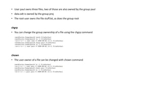 • User paul owns three files, two of those are also owned by the group paul
• data.odt is owned by the group proj
• The root user owns the file stuff.txt, as does the group root
chgrp
• You can change the group ownership of a file using the chgrp command
chown
• The user owner of a file can be changed with chown command
 