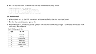 • You can also use chown to change both the user owner and the group owner
list of special files
• When you use ls -l, for each file you can see ten characters before the user and group owner
• The first character tells us the type of file
• Regular files get a -, directories get a d, symbolic links are shown with an l, pipes get a p, character devices a c, block
devices a b, and sockets as s
 