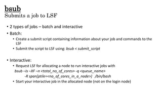 bsub
Submits a job to LSF
• 2 types of jobs – batch and interactive
• Batch:
• Create a submit script containing information about your job and commands to the
LSF
• Submit the script to LSF using: bsub < submit_script
• Interactive:
• Request LSF for allocating a node to run interactive jobs with
bsub –Is –XF –n <total_no_of_cores> -q <queue_name>
-R span[ptile=<no_of_cores_in_a_node>] /bin/bash
• Start your interactive job in the allocated node (not on the login node)
 