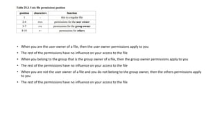 • When you are the user owner of a file, then the user owner permissions apply to you
• The rest of the permissions have no influence on your access to the file
• When you belong to the group that is the group owner of a file, then the group owner permissions apply to you
• The rest of the permissions have no influence on your access to the file
• When you are not the user owner of a file and you do not belong to the group owner, then the others permissions apply
to you
• The rest of the permissions have no influence on your access to the file
 