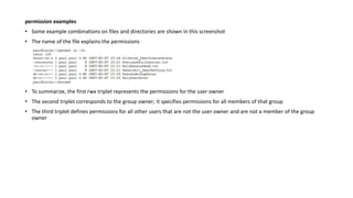 permission examples
• Some example combinations on files and directories are shown in this screenshot
• The name of the file explains the permissions
• To summarize, the first rwx triplet represents the permissions for the user owner
• The second triplet corresponds to the group owner; it specifies permissions for all members of that group
• The third triplet defines permissions for all other users that are not the user owner and are not a member of the group
owner
 
