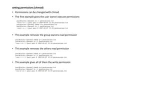 setting permissions (chmod)
• Permissions can be changed with chmod
• The first example gives the user owner execute permissions
• This example removes the group owners read permission
• This example removes the others read permission
• This example gives all of them the write permission
 