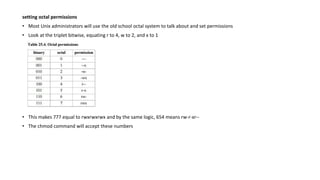 setting octal permissions
• Most Unix administrators will use the old school octal system to talk about and set permissions
• Look at the triplet bitwise, equating r to 4, w to 2, and x to 1
• This makes 777 equal to rwxrwxrwx and by the same logic, 654 means rw-r-xr--
• The chmod command will accept these numbers
 