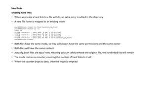 hard links
creating hard links
• When we create a hard link to a file with ln, an extra entry is added in the directory
• A new file name is mapped to an existing inode
• Both files have the same inode, so they will always have the same permissions and the same owner
• Both files will have the same content
• Actually, both files are equal now, meaning you can safely remove the original file, the hardlinked file will remain
• The inode contains a counter, counting the number of hard links to itself
• When the counter drops to zero, then the inode is emptied
 