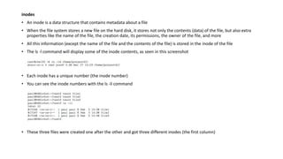 inodes
• An inode is a data structure that contains metadata about a file
• When the file system stores a new file on the hard disk, it stores not only the contents (data) of the file, but also extra
properties like the name of the file, the creation date, its permissions, the owner of the file, and more
• All this information (except the name of the file and the contents of the file) is stored in the inode of the file
• The ls -l command will display some of the inode contents, as seen in this screenshot
• Each inode has a unique number (the inode number)
• You can see the inode numbers with the ls -li command
• These three files were created one after the other and got three different inodes (the first column)
 
