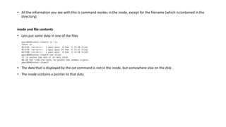 • All the information you see with this ls command resides in the inode, except for the filename (which is contained in the
directory)
inode and file contents
• Lets put some data in one of the files
• The data that is displayed by the cat command is not in the inode, but somewhere else on the disk
• The inode contains a pointer to that data
 