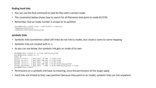 finding hard links
• You can use the find command to look for files with a certain inode
• The screenshot below shows how to search for all filenames that point to inode 817270
• Remember that an inode number is unique to its partition
symbolic links
• Symbolic links (sometimes called soft links) do not link to inodes, but create a name to name mapping
• Symbolic links are created with ln -s
• As you can see below, the symbolic link gets an inode of its own
• Permissions on a symbolic link have no meaning, since the permissions of the target apply
• Hard links are limited to their own partition (because they point to an inode), symbolic links can link anywhere
 