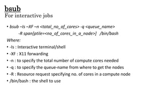 bsub
For interactive jobs
• bsub –Is –XF –n <total_no_of_cores> -q <queue_name>
-R span[ptile=<no_of_cores_in_a_node>] /bin/bash
Where:
• -Is : Interactive terminal/shell
• -XF : X11 forwarding
• -n : to specify the total number of compute cores needed
• -q : to specify the queue-name from where to get the nodes
• -R : Resource request specifying no. of cores in a compute node
• /bin/bash : the shell to use
 