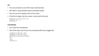 cat
• The cat command is one of the most universal tools
• All it does is copy standard input to standard output
• You can use cat to display a file on the screen
• If the file is longer than the screen, it will scroll to the end
concatenate
• cat is short for concatenate
• One of the basic uses of cat is to concatenate files into a bigger file
 