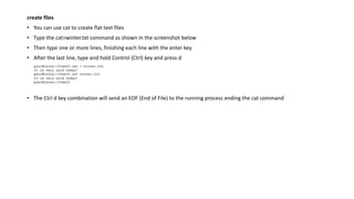 create files
• You can use cat to create flat text files
• Type the cat>winter.txt command as shown in the screenshot below
• Then type one or more lines, finishing each line with the enter key
• After the last line, type and hold Control (Ctrl) key and press d
• The Ctrl d key combination will send an EOF (End of File) to the running process ending the cat command
 