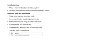 Introduction to vi
• The vi editor is installed on almost every Unix
• Linux will very often install vim (vi improved) which is similar
command mode and insert mode
• The vi editor starts in command mode
• In command mode, you can type commands
• Some commands will bring you into insert mode
• In insert mode, you can type text
• The escape key will return you to command mode
 