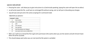 save (or not) and exit
• Pressing the colon : will allow you to give instructions to vi (technically speaking, typing the colon will open the ex editor)
• :w will write (save) the file, :q will quit an unchanged file without saving, and :q! will quit vi discarding any changes
• :wq will save and quit and is the same as typing ZZ in command mode
• With :w! vi will try to chmod the file to get write permission (this works when you are the owner) and will chmod it back
when the write succeeds
• This should always work when you are root (and the file system is writable)
 