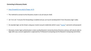 Connecting to Discovery Cluster
• http://nuweb12.neu.edu/rc/?page_id=75
• The method to connect to the Discovery cluster is via ssh (secure shell)
• ssh -X or ssh -Y ensures X11 forwarding is enabled and you can launch windows/GUI’s from Discovery login nodes
• An example login can be shown using your cluster account credentials which is your “myneu” username and password
• Discovery cluster login authentication is done via Northeastern University Active Directory and you will only be able to
login after your account application is approved by ITS Research Computing and the Research Computing Committee
 