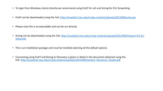 • To login from Windows clients directly we recommend using PuttY for ssh and Xming for X11 forwarding
• PuttY can be downloaded using the link: http://nuweb12.neu.edu/rc/wp-content/uploads/2013/08/putty.exe
• Please note this is an executable and can be run directly
• Xming can be downloaded using the link: http://nuweb12.neu.edu/rc/wp-content/uploads/2013/08/Xming-6-9-0-31-
setup.exe
• This is an installation package and must be installed selecting all the default options
• Connecting using PuttY and Xming to Discovery is given in detail in the document obtained using the
link: http://nuweb12.neu.edu/rc/wp-content/uploads/2013/08/Connect_Discovery_Cluster.pdf
 