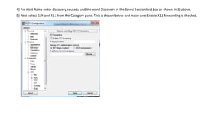 4) For Host Name enter discovery.neu.edu and the word Discovery in the Saved Session test box as shown in 3) above.
5) Next select SSH and X11 from the Category pane. This is shown below and make sure Enable X11 forwarding is checked.
 