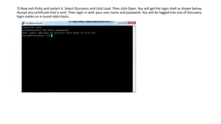 7) Now exit Putty and restart it. Select Discovery and click Load. Then click Open. You will get the login shell as shown below.
Accept any certificate that is sent. Then login in with your user name and password. You will be logged into one of Discovery
login nodes on a round-robin basis.
 