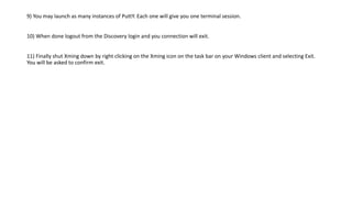 9) You may launch as many instances of PuttY. Each one will give you one terminal session.
10) When done logout from the Discovery login and you connection will exit.
11) Finally shut Xming down by right clicking on the Xming icon on the task bar on your Windows client and selecting Exit.
You will be asked to confirm exit.
 