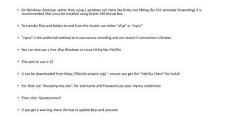 • On Windows Desktops rather than using a windows ssh client like Putty and XMing (for X11 windows forwarding) it is
recommended that Linux be installed using Oracle VM Virtual Box
• To transfer files and folders to and from the cluster use either “sFtp” or “rsync”
• “rsync” is the preferred method as it uses secure encoding and can restart if connection is broken
• You can also use a free sFtp Windows or Linux Utility like FileZilla
• The port to use is 22
• It can be downloaded from https://filezilla-project.org/ – ensure you get the “FileZilla Client” for install
• For Host use “discovery.neu.edu”, for Username and Password use your myneu credentials
• Then click “Quickconnect”
• If you get a warning check the box to update keys and proceed
 