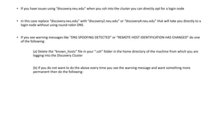 • If you have issues using “discovery.neu.edu” when you ssh into the cluster you can directly opt for a login node
• In this case replace “discovery.neu.edu” with “discovery2.neu.edu” or “discovery4.neu.edu” that will take you directly to a
login node without using round-robin DNS
• If you see warning messages like “DNS SPOOFING DETECTED” or “REMOTE HOST IDENTIFICATION HAS CHANGED” do one
of the following:
(a) Delete the “known_hosts” file in your “.ssh” folder in the home directory of the machine from which you are
logging into the Discovery Cluster
(b) If you do not want to do the above every time you see the warning message and want something more
permanent then do the following:
 
