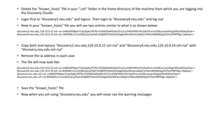 • Delete the “known_hosts” file in your “.ssh” folder in the home directory of the machine from which you are logging into
the Discovery Cluster
• Login first to “discovery2.neu.edu” and logout. Then login to “discovery4.neu.edu” and log out
• Now in your “known_hosts” file you will see two entries similar to what is as shown below:
discovery2.neu.edu,129.10.0.22 ssh-rsa m4KOOPWpxnTUqLdqAy7PCfG+FDZADOwNSaIkJ251CCv2IV6FI9i6FUFh/ZwYEivLmLFbXLacLwU4Cgv5fiEyAQISsqYyw==
discovery4.neu.edu,129.10.0.24 ssh-rsa /W4XdXCzJ1cmJQXa2qnzj3VaZ+87gM97EtdzGtZe3egDoEkoYACwUzdApCUiF8oivNjtRbEkqyYCElevPWfY6g+1dy6ow==
• Copy both and replace “discovery2.neu.edu,129.10.0.22 ssh-rsa” and “discovery4.neu.edu,129.10.0.24 ssh-rsa” with
“discovery.neu.edu ssh-rsa”
• Remove the ip address in each case
• The file will now look like:
discovery2.neu.edu,129.10.0.22 ssh-rsa m4KOOPWpxnTUqLdqAy7PCfG+FDZADOwNSaIkJ251CCv2IV6FI9i6FUFh/ZwYEivLmLFbXLacLwU4Cgv5fiEyAQISsqYyw==
discovery4.neu.edu,129.10.0.24 ssh-rsa W4XdXCzJ1cmJQXa2qnzj3VaZ+87gM97EtdzGtZe3egDoEkoYACwUzdApCUiF8oivNjtRbEkqyYCElevPWfY6g+1dy6ow==
discovery.neu.edu ssh-rsa +m4KOOPWpxnTUqLdqAy7PCfG+FDZADOwNSaIkJ251CCv2IV6FI9i6FUFh/ZwYEivLmLFbXLacLwU4Cgv5fiEyAQISsqYyw==
discovery.neu.edu ssh-rsa W4XdXCzJ1cmJQXa2qnzj3VaZ+87gM97EtdzGtZe3egDoEkoYACwUzdApCUiF8oivNjtRbEkqyYCElevPWfY6g+1dy6ow==
• Save the “known_hosts” file
• Now when you ssh using “discovery.neu.edu” you will never see the warning messages
 