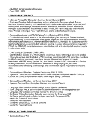 - Adult/High School Vocational Instructor
- From: 1985 - 1989
LEADERSHIP EXPERIENCE
* Intern as Principal for Elementary Summer School (Summer 2009)
- Shadowed Principal, helped coordinate and run all aspects of summer school. Trained
teachers, organized bussing, purchased and distributed snacks and supplies, organized staff
development and meetings, monitored student attendance, monitored teacher attendance,
managed substitute team, documented all data, scores, and PEIMS required by district and
state. Worked on Campus Plan, TEEG Stimulus Grant, and school year budgets.
* Campus Coordinator for OED/SCE After-School Tutoring (2001& 2002)
- Coordinated and ran all aspects of the after-school program for campus. Trained teachers,
organized busing, purchased snacks and supplies, organized staff development and meetings,
monitored student attendance, monitored teacher attendance, managed the substitute team for
teachers of program, documented all tests and scoring, recorded all documentation required by
PEIMS for OED/SCE student attendance, submitted payroll, and submitted all required reports
for district and state.
* LPAC Campus Coordinator (1999 - 2003)
- Coordinated all aspects of LPAC situations on campus. Tested all Bilingual students (grades
1-4) new to campus, coordinated all LPAC meetings, coordinated all LPAC committee members
for LPAC meetings (community members, parents, bilingual teachers and principal),
coordinated all RPTE testing (grades 2-4), was liaison between LPAC committee and Parents
of Bilingual students, monitored students exited out of Bilingual program, recorded
documentation for all testing and meetings, and submitted all reports required for district and
state.
* Campus Council Member - Fredonia Elementary (2002 & 2003)
- 2 years as Campus Council member with included being secretary/note taker for Campus
Council, the Campus Improvement Team, and Campus Safety Committee.
* Campus Council Member - Northwest Elementary (2007)
- 1 year as Campus Council member (Campus Improvement Team).
* Language Arts Curriculum Writer for High School Special Ed classes
* Math, Language Arts, & Science Textbook committee member for Nacogdoches ISD
* Language Arts Textbook committee member for Brownwood ISD
* 3rd Grade Writing Curriculum Calendar team member for Brownwood ISD
* 3rd Grade Math Curriculum Calendar team member for Brownwood ISD
* Mentor for Science & Math Interns
* Mentor for New Teachers
* Mentor for Bilingual/ESL Teachers & Interns
* Mentor for Reading Interns
SPECIAL ACCOMPLISHMENTS
* Certified in Project Wet
 