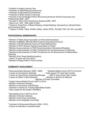 * Certified in Project Learning Tree
* Presenter at TAIR Reading Conferences
* Presenter at IRA Reading Conferences
* Presenter at NISD campus In-services
* Honored in the Cambridge's Who's Who Among American Women Executives and
Professionals 2006 - 2007
* Honored in Who's Who of America's Teachers 2006 - 2007
* Dean's List: 1997, 1998, 2000, & 2001
* Trained in PowerPoint, 4-Blocks Reading, Guided Reading, Samara/Curry, Michael Eaton,
and Constance Kamii
** Veteran of TAAS, TAKS, STAAR, SDAA / LDAA, RPTE, TELPAS/ TOP, LAT, RTI, and ARD.
PROFESSIONAL MEMBERSHIPS
* Member of TASA (Texas Association of School Administrators)
* Member of MMSEC (Minority Math & Science Educational Council)
* Member of NCTM (National Council of Texas Mathematics)
* Member of STAT (Science Teachers Association of Texas)
* Member & past presenter at TAIR (Texas Association International Reading)
* Member & past presenter of CAST (Conference for the Advancement of Teaching)
* Member & past presenter of CAMT (Conference for the Advancement of Mathematics
Teaching)
* Member of the Texas Reading Academy
- Cadre I (2 years with Gov. Bush)
* Member of Kappa Delta Pi Honor Society
COMMUNITY INVOLVEMENT
* Brownwood Band Boosters (2005 - 2008) * Eastside Baptist church (2013 to Current)
- 3 years as Concessions Volunteer - Faith weaver’s 6th
girls Team Leader
- 2 years as Concessions Scheduling Manager - VBS 6th
boys & girls Team Leader
- 2 years as Officer in Band Boosters - Member of Women on Missions
- Member of Prayer Committee
* Coggin Avenue Baptist Church (2007 to 2010)
- Member of Women's Ministry
- Member of Connection Cafe Ministry
- Volunteer in kitchen for Tuesday Night Bible Studies
- Team Leader for 4th Grade in AWANA's
* May Baptist Church (2010 to 2013)
- Member of Women’s Ministry
- Member of the Prayer Committee
- Member of the Hospitality Committee
* Volunteer for Brownwood Reunion (2004 - 2012)
- 8 years as Volunteer in assorted areas
 