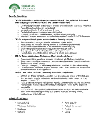Specific Experience
 CFO for Publicly-held Multi-state Wholesale Distributor of Tools, Asbestos Abatement
and Safety supplies for Manufacturing and Construction sectors
o Led financial preparation and developed investor presentations for successful IPO (Initial
Public Offering) and follow-on warrants call
o Managed and funded 7-fold growth over 5 years
o Facilitated sales/warehouse expansion into 5 states
o Increased bank lines to support working capital growth requirements
o Negotiated supplier agreements, immediately increasing Gross Profit by 5% of revenue
 CFO for integrated Publicly-held Multi-state Alarm Security company
o Substantiated and managed financial restatement of prior periods
o Restructured and relocated banking relations to support high-growth model
o Issued subordinated debentures to refund debt and increase liquidity
o Spun-out high-growth alarm technology subsidiary through an IPO
o Sold high-growth multi-family subsidiary to a foreign investor
o Facilitated and presented in sale of company to private Swiss company
 CFO for Texas-based private Medicare-certified Home Health Agency
o Restructured billing operations, achieving compliance with Medicare regulations
o Restructured financial processes and controls maximizing revenue realization and cash
flow to support growth strategy
o Developed strong support and working relationship with Medicare Fiscal Intermediary
o Led financial and operational support earning JCAHO (Joint Commission) accreditation
with commendation on first application
 Various CFO, Senior Financial, Consulting and Team Lead positions
o $200MM Oil & Gas Transport acquisition - Led Due Diligence project for Private Equity
firm, resulting in material restatement and investment restructuring. Served as post-
acquisition Interim CFO.
o FEMA (Federal Emergence Management Agency) Joint Hurricane Housing Task Force -
Reorganized & managed $500MM rent payment program serving 30,000 displaced
households.
o EDS (Electronic Data Systems) SOXRetest Project – Managed Sarbanes-Oxley 404
retest of business units representing 10% of EDS’ revenues, including airlines,
healthcare and order fulfillment
Industry Experience
 Manufacturing
 Wholesale Distribution
 Healthcare
 Software
 Alarm Security
 Federal Government
 Printing
 Mining
 