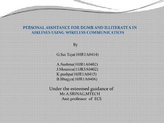 PERSONAL ASSISTANCE FOR DUMB AND ILLITERATE S IN
AIRLINES USING WIRELESS COMMUNICATION
By
G.Sai Teja(10JR1A0414)
A.Sushma(10JR1A0402)
J.Mounica(11JR5A0402)
K.pushpa(10JR1A0415)
B.Bhagya(10JR1A0406)
Under the esteemed guidance of
Mr.A.SRINAG,MTECH
Asst.professor of ECE
 