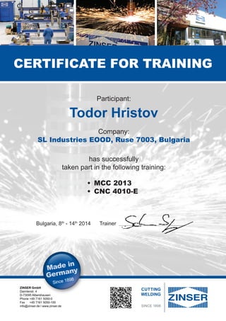 ZINSER GmbH
Daimlerstr. 4
D-73095 Albershausen
Phone	+49 7161 5050-0
Fax	 +49 7161 5050-100
info@zinser.de l www.zinser.de
Certificate for Training
Participant:
Todor Hristov
Company:
SL Industries EOOD, Ruse 7003, Bulgaria
has successfully
taken part in the following training:
	
Bulgaria, 8th
- 14th
2014 Trainer ____________________________________________________
•	 MCC 2013
•	 CNC 4010-E
 