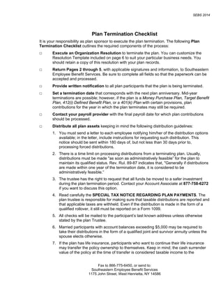 SEBS 2014
Fax to 866-775-6450, or send to:
Southeastern Employee Benefit Services
1175 John Street, West Henrietta, NY 14586
Plan Termination Checklist
It is your responsibility as plan sponsor to execute the plan termination. The following Plan
Termination Checklist outlines the required components of the process:
□ Execute an Organization Resolution to terminate the plan. You can customize the
Resolution Template included on page 6 to suit your particular business needs. You
should retain a copy of this resolution with your plan records.
□ Return Pages 2 through 5, with applicable signatures and information, to Southeastern
Employee Benefit Services. Be sure to complete all fields so that the paperwork can be
accepted and processed.
□ Provide written notification to all plan participants that the plan is being terminated.
□ Set a termination date that corresponds with the next plan anniversary. Mid-year
terminations are possible; however, if the plan is a Money Purchase Plan, Target Benefit
Plan, 412(i) Defined Benefit Plan, or a 401(k) Plan with certain provisions, plan
contributions for the year in which the plan terminates may still be required.
□ Contact your payroll provider with the final payroll date for which plan contributions
should be processed.
□ Distribute all plan assets keeping in mind the following distribution guidelines:
1. You must send a letter to each employee notifying him/her of the distribution options
available; in the letter, include instructions for requesting such distribution. This
notice should be sent within 180 days of, but not less than 30 days prior to,
processing forced distributions.
2. There is a time limit on processing distributions from a terminating plan. Usually,
distributions must be made "as soon as administratively feasible” for the plan to
maintain its qualified status. Rev. Rul. 89-87 indicates that, "Generally if distributions
are made within one year of the termination date, it is considered to be
administratively feasible.”
3. The trustee has the right to request that all funds be moved to a safer investment
during the plan termination period. Contact your Account Associate at 877-758-6272
if you want to discuss this option.
4. Read carefully the SPECIAL TAX NOTICE REGARDING PLAN PAYMENTS. The
plan trustee is responsible for making sure that taxable distributions are reported and
that applicable taxes are withheld. Even if the distribution is made in the form of a
qualified rollover, it still must be reported on a Form 1099.
5. All checks will be mailed to the participant’s last known address unless otherwise
stated by the plan Trustee.
6. Married participants with account balances exceeding $5,000 may be required to
take their distributions in the form of a qualified joint and survivor annuity unless the
spouse elects otherwise.
7. If the plan has life insurance, participants who want to continue their life insurance
may transfer the policy ownership to themselves. Keep in mind; the cash surrender
value of the policy at the time of transfer is considered taxable income to the
 