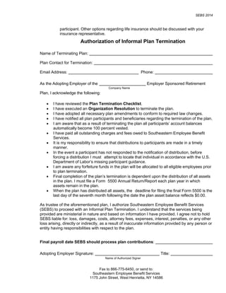 SEBS 2014
Fax to 866-775-6450, or send to:
Southeastern Employee Benefit Services
1175 John Street, West Henrietta, NY 14586
participant. Other options regarding life insurance should be discussed with your
insurance representative.
Authorization of Informal Plan Termination
Name of Terminating Plan:
Plan Contact for Termination:
Email Address: Phone:
As the Adopting Employer of the Employer Sponsored Retirement
Plan, I acknowledge the following:
• I have reviewed the Plan Termination Checklist.
• I have executed an Organization Resolution to terminate the plan.
• I have adopted all necessary plan amendments to conform to required law changes.
• I have notified all plan participants and beneficiaries regarding the termination of the plan.
• I am aware that as a result of terminating the plan all participants’ account balances
automatically become 100 percent vested.
• I have paid all outstanding charges and fees owed to Southeastern Employee Benefit
Services.
• It is my responsibility to ensure that distributions to participants are made in a timely
manner.
• In the event a participant has not responded to the notification of distribution, before
forcing a distribution I must attempt to locate that individual in accordance with the U.S.
Department of Labor’s missing participant guidance.
• I am aware any forfeiture funds in the plan will be allocated to all eligible employees prior
to plan termination.
• Final completion of the plan’s termination is dependent upon the distribution of all assets
in the plan. I must file a Form 5500 Annual Return/Report each plan year in which
assets remain in the plan.
• When the plan has distributed all assets, the deadline for filing the final Form 5500 is the
last day of the seventh month following the date the plan asset balance reflects $0.00.
As trustee of the aforementioned plan, I authorize Southeastern Employee Benefit Services
(SEBS) to proceed with an Informal Plan Termination. I understand that the services being
provided are ministerial in nature and based on information I have provided. I agree not to hold
SEBS liable for: loss, damages, costs, attorney fees, expenses, interest, penalties, or any other
loss arising, directly or indirectly, as a result of inaccurate information provided by any person or
entity having responsibilities with respect to the plan.
Final payroll date SEBS should process plan contributions:
Adopting Employer Signature: Title:
Company Name
Name of Authorized Signer
 