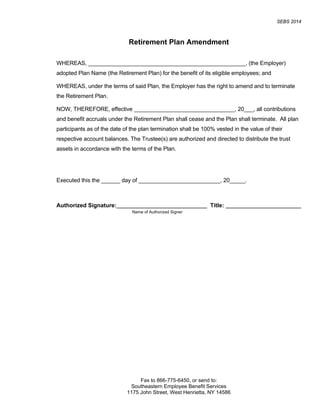 SEBS 2014
Fax to 866-775-6450, or send to:
Southeastern Employee Benefit Services
1175 John Street, West Henrietta, NY 14586
Retirement Plan Amendment
WHEREAS, __________________________________________________, (the Employer)
adopted Plan Name (the Retirement Plan) for the benefit of its eligible employees; and
WHEREAS, under the terms of said Plan, the Employer has the right to amend and to terminate
the Retirement Plan.
NOW, THEREFORE, effective ________________________________, 20___, all contributions
and benefit accruals under the Retirement Plan shall cease and the Plan shall terminate. All plan
participants as of the date of the plan termination shall be 100% vested in the value of their
respective account balances. The Trustee(s) are authorized and directed to distribute the trust
assets in accordance with the terms of the Plan.
Executed this the ______ day of __________________________, 20_____.
Authorized Signature: Title:
Name of Authorized Signer
 