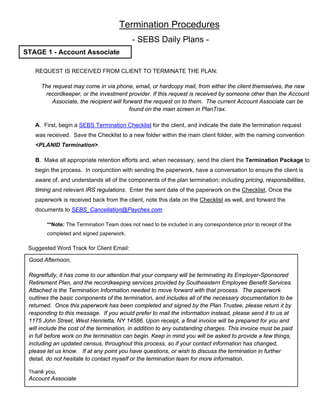 Termination Procedures
- SEBS Daily Plans -
REQUEST IS RECEIVED FROM CLIENT TO TERMINATE THE PLAN:
The request may come in via phone, email, or hardcopy mail, from either the client themselves, the new
recordkeeper, or the investment provider. If this request is received by someone other than the Account
Associate, the recipient will forward the request on to them. The current Account Associate can be
found on the main screen in PlanTrax.
A. First, begin a SEBS Termination Checklist for the client, and indicate the date the termination request
was received. Save the Checklist to a new folder within the main client folder, with the naming convention
<PLANID Termination>.
B. Make all appropriate retention efforts and, when necessary, send the client the Termination Package to
begin the process. In conjunction with sending the paperwork, have a conversation to ensure the client is
aware of, and understands all of the components of the plan termination; including pricing, responsibilities,
timing and relevant IRS regulations. Enter the sent date of the paperwork on the Checklist. Once the
paperwork is received back from the client, note this date on the Checklist as well, and forward the
documents to SEBS_Cancellation@Paychex.com.
**Note: The Termination Team does not need to be included in any correspondence prior to receipt of the
completed and signed paperwork.
Suggested Word Track for Client Email:
Good Afternoon,
Regretfully, it has come to our attention that your company will be terminating its Employer-Sponsored
Retirement Plan, and the recordkeeping services provided by Southeastern Employee Benefit Services.
Attached is the Termination Information needed to move forward with that process. The paperwork
outlines the basic components of the termination, and includes all of the necessary documentation to be
returned. Once this paperwork has been completed and signed by the Plan Trustee, please return it by
responding to this message. If you would prefer to mail the information instead, please send it to us at
1175 John Street, West Henrietta, NY 14586. Upon receipt, a final invoice will be prepared for you and
will include the cost of the termination, in addition to any outstanding charges. This invoice must be paid
in full before work on the termination can begin. Keep in mind you will be asked to provide a few things,
including an updated census, throughout this process, so if your contact information has changed,
please let us know. If at any point you have questions, or wish to discuss the termination in further
detail, do not hesitate to contact myself or the termination team for more information.
Thank you,
Account Associate
STAGE 1 - Account Associate
 