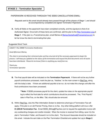 PAPERWORK IS RECEIVED THROUGH THE SEBS CANCELLATIONS EMAIL:
Requests sent to this email should already have passed through all the phases of Stage 1, and should
be accompanied by completed and signed Termination Paperwork.
A. Verify all fields on the paperwork have been completed correctly, and the signature is that of an
Authorized Signer. Once both of these items are confirmed, add the plan to the Plan Termination Log at
Stage 1. If the plan is a TransAmerica plan, email Marisa at Marisa.SantaAna@Transamerica.com to
let her know the client is terminating their plan.
Suggested Word Track:
B. The final payroll date will be indicated on the Termination Paperwork. If there will not be any further
payroll contributions processed, mark the plan as, “Inactive,” on the main screen in PlanTrax, along
with the today’s date. If there are additional payrolls to be run, do not make this change until after the
final contributions have been processed.
**Note: If SEBS processes payroll for the client, update the notes on the appropriate payroll
log to reflect the final date for which contributions should be processed. The, “First Payroll,”
date in PlanTrax, on the Misc. Tab, should also be removed
C. Within PlanTrax, view the Plan Information Screen to determine what type of Termination Fee will
apply. If the plan is on old Premier Pricing, there is no fee. Any other billing platform will incur a flat
$1,200.00 Termination Fee. Email SEBS_Billing@Paychex.com to request the applicable invoice with
any outstanding charges and credits included. When the invoice is received from billing, save it to the
plan’s Termination Folder, and forward it on to the client. The Account Associate should be included on
this email. Indicate the sent date on the Plan Termination Checklist and update the Log to Stage 2.
STAGE 2 – Termination Specialist
SUBJECT: Plan ##### Termination Notification
Good Afternoon Marisa,
This client is terminating their retirement plan and has returned all of the necessary paperwork to begin the
process. I will keep you updated on the status of the termination and request the final documents once all assets
have been distributed. Please let me know if there is anything you need from me.
Thank you,
Termination Specialist
 