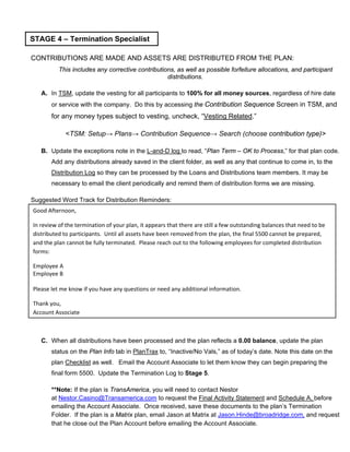 CONTRIBUTIONS ARE MADE AND ASSETS ARE DISTRIBUTED FROM THE PLAN:
This includes any corrective contributions, as well as possible forfeiture allocations, and participant
distributions.
A. In TSM, update the vesting for all participants to 100% for all money sources, regardless of hire date
or service with the company. Do this by accessing the Contribution Sequence Screen in TSM, and
for any money types subject to vesting, uncheck, “Vesting Related.”
<TSM: Setup→ Plans→ Contribution Sequence→ Search (choose contribution type)>
B. Update the exceptions note in the L-and-D log to read, “Plan Term – OK to Process,” for that plan code.
Add any distributions already saved in the client folder, as well as any that continue to come in, to the
Distribution Log so they can be processed by the Loans and Distributions team members. It may be
necessary to email the client periodically and remind them of distribution forms we are missing.
Suggested Word Track for Distribution Reminders:
C. When all distributions have been processed and the plan reflects a 0.00 balance, update the plan
status on the Plan Info tab in PlanTrax to, “Inactive/No Vals,” as of today’s date. Note this date on the
plan Checklist as well. Email the Account Associate to let them know they can begin preparing the
final form 5500. Update the Termination Log to Stage 5.
**Note: If the plan is TransAmerica, you will need to contact Nestor
at Nestor.Casino@Transamerica.com to request the Final Activity Statement and Schedule A, before
emailing the Account Associate. Once received, save these documents to the plan’s Termination
Folder. If the plan is a Matrix plan, email Jason at Matrix at Jason.Hinde@broadridge.com, and request
that he close out the Plan Account before emailing the Account Associate.
STAGE 4 – Termination Specialist
Good Afternoon,
In review of the termination of your plan, it appears that there are still a few outstanding balances that need to be
distributed to participants. Until all assets have been removed from the plan, the final 5500 cannot be prepared,
and the plan cannot be fully terminated. Please reach out to the following employees for completed distribution
forms:
Employee A
Employee B
Please let me know if you have any questions or need any additional information.
Thank you,
Account Associate
 