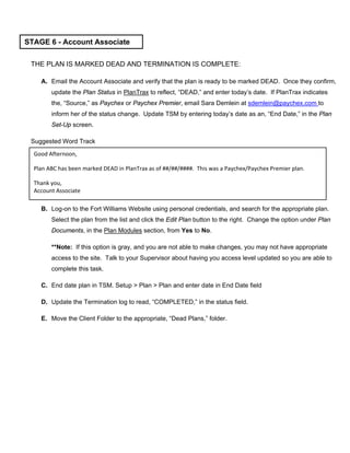 THE PLAN IS MARKED DEAD AND TERMINATION IS COMPLETE:
A. Email the Account Associate and verify that the plan is ready to be marked DEAD. Once they confirm,
update the Plan Status in PlanTrax to reflect, “DEAD,” and enter today’s date. If PlanTrax indicates
the, “Source,” as Paychex or Paychex Premier, email Sara Demlein at sdemlein@paychex.com to
inform her of the status change. Update TSM by entering today’s date as an, “End Date,” in the Plan
Set-Up screen.
Suggested Word Track
B. Log-on to the Fort Williams Website using personal credentials, and search for the appropriate plan.
Select the plan from the list and click the Edit Plan button to the right. Change the option under Plan
Documents, in the Plan Modules section, from Yes to No.
**Note: If this option is gray, and you are not able to make changes, you may not have appropriate
access to the site. Talk to your Supervisor about having you access level updated so you are able to
complete this task.
C. End date plan in TSM. Setup > Plan > Plan and enter date in End Date field
D. Update the Termination log to read, “COMPLETED,” in the status field.
E. Move the Client Folder to the appropriate, “Dead Plans,” folder.
STAGE 6 - Account Associate
Good Afternoon,
Plan ABC has been marked DEAD in PlanTrax as of ##/##/####. This was a Paychex/Paychex Premier plan.
Thank you,
Account Associate
 