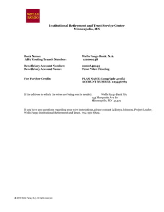 @ 2010 Wells Fargo, N.A., All rights reserved.
Institutional Retirement and Trust Service Center
Minneapolis, MN
Bank Name: Wells Fargo Bank, N.A.
ABA Routing Transit Number: 121000248
Beneficiary Account Number: 0000840245
Beneficiary Account Name: Trust Wire Clearing
For Further Credit: PLAN NAME: Longrigde 401(k)
ACCOUNT NUMBER: 123456789
If the address to which the wires are being sent is needed: Wells Fargo Bank NA
733 Marquette Ave So
Minneapolis, MN 55479
If you have any questions regarding your wire instructions, please contact LaTonya Johnson, Project Leader,
Wells Fargo Institutional Retirement and Trust. 704-590-8829.
 