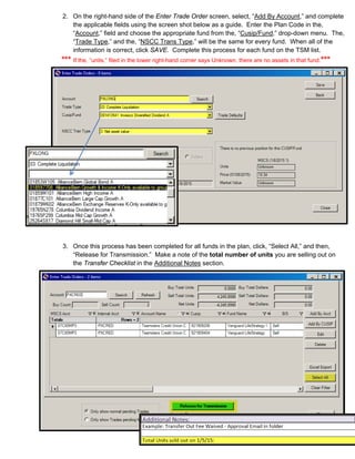 2. On the right-hand side of the Enter Trade Order screen, select, “Add By Account,” and complete
the applicable fields using the screen shot below as a guide. Enter the Plan Code in the,
“Account,” field and choose the appropriate fund from the, “Cusip/Fund,” drop-down menu. The,
“Trade Type,” and the, “NSCC Trans Type,” will be the same for every fund. When all of the
information is correct, click SAVE. Complete this process for each fund on the TSM list.
*** If the, “units,” filed in the lower right-hand corner says Unknown, there are no assets in that fund.***
3. Once this process has been completed for all funds in the plan, click, “Select All,” and then,
“Release for Transmission.” Make a note of the total number of units you are selling out on
the Transfer Checklist in the Additional Notes section.
 