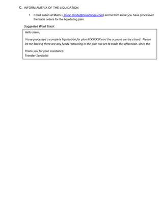 C. INFORM AMTRIX OF THE LIQUIDATION
1. Email Jason at Matrix (Jason.Hinde@broadridge.com) and let him know you have processed
the trade orders for the liquidating plan.
Suggested Word Track:
Hello Jason,
I have processed a complete liquidation for plan #XXXXXXX and the account can be closed. Please
let me know if there are any funds remaining in the plan not set to trade this afternoon. Once the
Thank you for your assistance!
Transfer Specialist
 