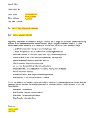 June 9, 2016
CONFIDENTIAL
Client Name:
Client Address:
City, Sate Zip Code:
Re:
Dear
Regretfully, it has come to our attention that your company will no longer be utilizing the plan recordkeeping
provided by Southeastern Employee Benefit Services. As you weigh the criteria for a new 401(k) plan
recordkeeper, please remember all of the services included with our product at no additional charge:
• A certified representative assigned specifically to your plan
• A Team of experienced 401(k) professionals processing transactions
• Manual submission of participant payroll data to your investment provider
• Annual ADP/ACP and 410(b) testing completed by a plan specialist
• Annual analysis of client and participant accounts
• Client requested document amendments
• All non-New Comparability profit sharing allocations
• Preparation of the annual 5500 form required by the Department of Labor
• Onsite enrollment meetings
• Partnerships with a wide range of investment providers
• Plan flexibility to suit your particular 401(k) needs
Should you decide to proceed with the transition of your plan from Southeastern Employee Benefit Services,
please review and complete the enclosed documents to ensure an efficient transfer of assets to your new
Recordkeeper:
• Plan Asset Transfer Form
• Plan Transfer Payment Information Form
• Plan Asset Transfer Instruction Letter
• Plan Transfer Information Form
Sincerely,
PREFILL COMPANY
ADDRESS FROM
PLANTRAX
PREFILL PLAN NAME FROM PLANTRAX
PREFILL NAME OF SPONSOR
INSERT NAME
AND TITLE
 