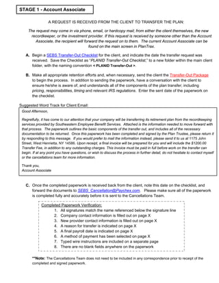 A REQUEST IS RECEIVED FROM THE CLIENT TO TRANSFER THE PLAN:
The request may come in via phone, email, or hardcopy mail; from either the client themselves, the new
recordkeeper, or the investment provider. If this request is received by someone other than the Account
Associate, the recipient will forward the request on to them. The current Account Associate can be
found on the main screen in PlanTrax.
A. Begin a SEBS Transfer-Out Checklist for the client, and indicate the date the transfer request was
received. Save the Checklist as “PLANID Transfer-Out Checklist,” to a new folder within the main client
folder, with the naming convention < PLANID Transfer-Out >.
B. Make all appropriate retention efforts and, when necessary, send the client the Transfer-Out Package
to begin the process. In addition to sending the paperwork, have a conversation with the client to
ensure he/she is aware of, and understands all of the components of the plan transfer; including
pricing, responsibilities, timing and relevant IRS regulations. Enter the sent date of the paperwork on
the checklist.
Suggested Word Track for Client Email:
C. Once the completed paperwork is received back from the client, note this date on the checklist, and
forward the documents to SEBS_Cancellation@Paychex.com. Please make sure all of the paperwork
is completed fully and accurately before it is sent to the Cancellations Team.
**Note: The Cancellations Team does not need to be included in any correspondence prior to receipt of the
completed and signed paperwork.
Good Afternoon,
Regretfully, it has come to our attention that your company will be transferring its retirement plan from the recordkeeping
services provided by Southeastern Employee Benefit Services. Attached is the information needed to move forward with
that process. The paperwork outlines the basic components of the transfer out, and includes all of the necessary
documentation to be returned. Once this paperwork has been completed and signed by the Plan Trustee, please return it
by responding to this message. If you would prefer to mail the information instead, please send it to us at 1175 John
Street, West Henrietta, NY 14586. Upon receipt, a final invoice will be prepared for you and will include the $1200.00
Transfer Fee, in addition to any outstanding charges. This invoice must be paid in full before work on the transfer can
begin. If at any point you have questions, or wish to discuss the process in further detail, do not hesitate to contact myself
or the cancellations team for more information.
Thank you,
Account Associate
STAGE 1 - Account Associate
Completed Paperwork Verification:
1. All signatures match the name referenced below the signature line
2. Company contact information is filled out on page X
3. New provider contact information is filled out on page X
4. A reason for transfer is indicated on page X
5. A final payroll date is indicated on page X
6. A method of payment has been selected on page X
7. Typed wire instructions are included on a separate page
8. There are no blank fields anywhere on the paperwork
 