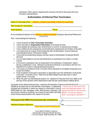 SEBS 2015
Fax to 866-775-6450, or send to:
Southeastern Employee Benefit Services
1175 John Street, West Henrietta, NY 14586
participant. Other options regarding life insurance should be discussed with your
insurance representative.
Authorization of Informal Plan Termination
Name of Terminating Plan: PREFILL USING PLAN NAME FOUND IN PLANTRAX
Plan Contact for Termination:
Email Address: Phone:
As the Adopting Employer of the PREFILL FROM PLANTRAX Employer Sponsored Retirement
Plan, I acknowledge the following:
• I have reviewed the Plan Termination Checklist.
• I have executed an Organization Resolution to terminate the plan.
• I have adopted all necessary plan amendments to conform to required law changes.
• I have notified all plan participants and beneficiaries regarding the termination of the plan.
• I am aware that as a result of terminating the plan all participants’ account balances
automatically become 100 percent vested.
• I have paid all outstanding charges and fees owed to Southeastern Employee Benefit
Services.
• It is my responsibility to ensure that distributions to participants are made in a timely
manner.
• In the event a participant has not responded to the notification of distribution, before
forcing a distribution I must attempt to locate that individual in accordance with the U.S.
Department of Labor’s missing participant guidance.
• I am aware any forfeiture funds in the plan will be allocated to all eligible employees prior
to plan termination.
• Final completion of the plan’s termination is dependent upon the distribution of all assets
in the plan. I must file a Form 5500 Annual Return/Report each plan year in which
assets remain in the plan.
• When the plan has distributed all assets, the deadline for filing the final Form 5500 is the
last day of the seventh month following the date the plan asset balance reflects $0.00.
As trustee of the aforementioned plan, I authorize Southeastern Employee Benefit Services
(SEBS) to proceed with an Informal Plan Termination. I understand that the services being
provided are ministerial in nature and based on information I have provided. I agree not to hold
SEBS liable for: loss, damages, costs, attorney fees, expenses, interest, penalties, or any other
loss arising, directly or indirectly, as a result of inaccurate information provided by any person or
entity having responsibilities with respect to the plan.
Final payroll date SEBS should process plan contributions:
Adopting Employer Signature: Title:
Company Name
INSERT NAME OF ADOPTIONG EMPLOYER
** Refer to the Plan Document for the
name of the Adopting Employer. This
signature will need to match this name
EXACLTY. For example, “Robert A.
Smith,” cannot sign as, “Bob Smith.”**
 
